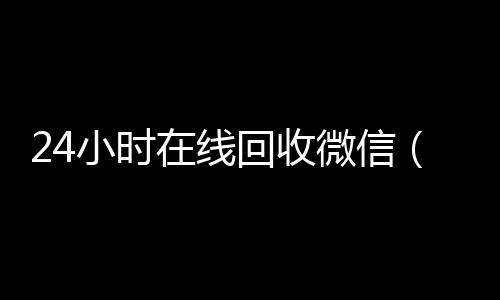 24小时在线回收微24小时收微信信（24小时在线回收微信号专业平台）
